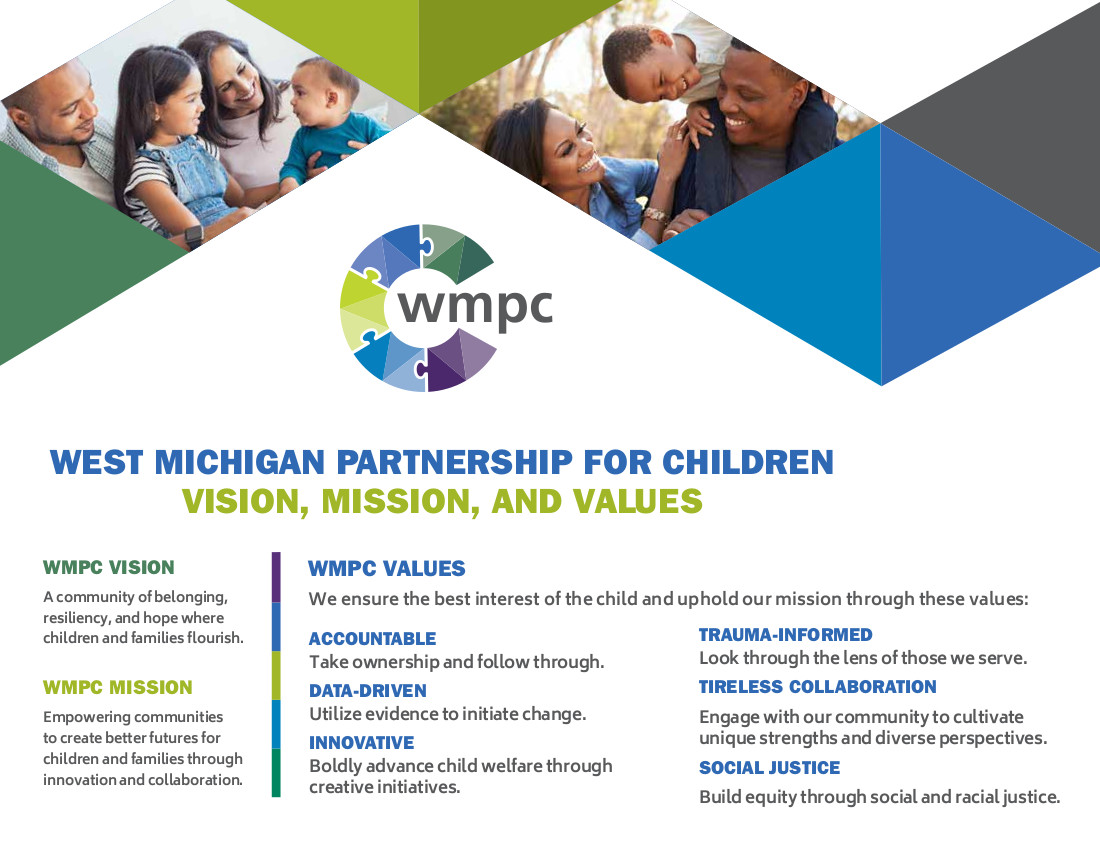 <h3>WMPC Vision</h3> <em>A community of belonging, resiliency, and hope where children and families flourish.</em> <h3>WMPC Mission</h3> <em>Empowering communities to create better futures for children and families through innovation and collaboration.</em> <h3>WMPC Values</h3> We ensure the best interest of the child and uphold our mission through these values: <ul>  	<li> <h4>Accountable</h4> Take ownership and follow through.</li>  	<li> <h4>Data-Driven</h4> Utilize evidence to initiate change.</li>  	<li> <h4>Innovative</h4> Boldly advance child welfare through creative initiatives.</li>  	<li> <h4>Trauma-informed</h4> Look through the lens of those we serve.</li>  	<li> <h4>Tireless Collaboration</h4> Engage with our community to cultivate unique strengths and diverse perspectives.</li>  	<li> <h4>Social Justice</h4> Build equity through social and racial justice.</li> </ul>